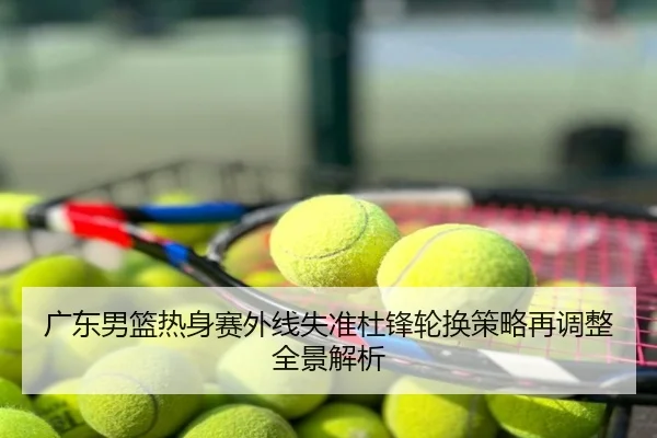 广东男篮热身赛外线失准杜锋轮换策略再调整全景解析